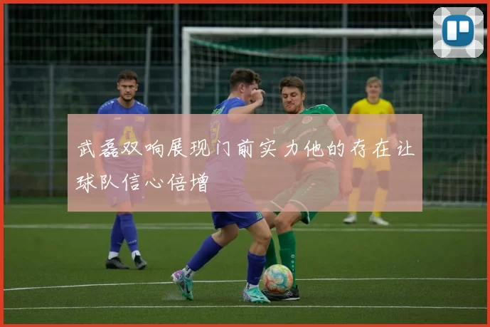 武磊双响展现门前实力他的存在让球队信心倍增
