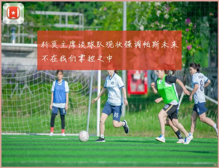 科莫主席谈球队现状强调帕斯未来不在我们掌控之中