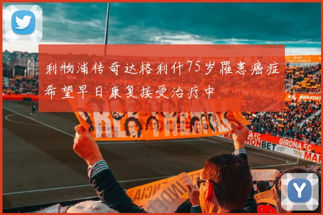 利物浦传奇达格利什75岁罹患癌症希望早日康复接受治疗中