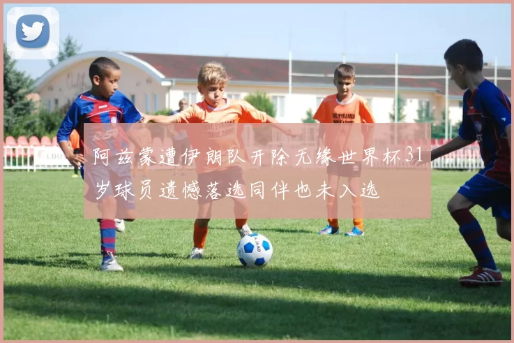 阿兹蒙遭伊朗队开除无缘世界杯31岁球员遗憾落选同伴也未入选