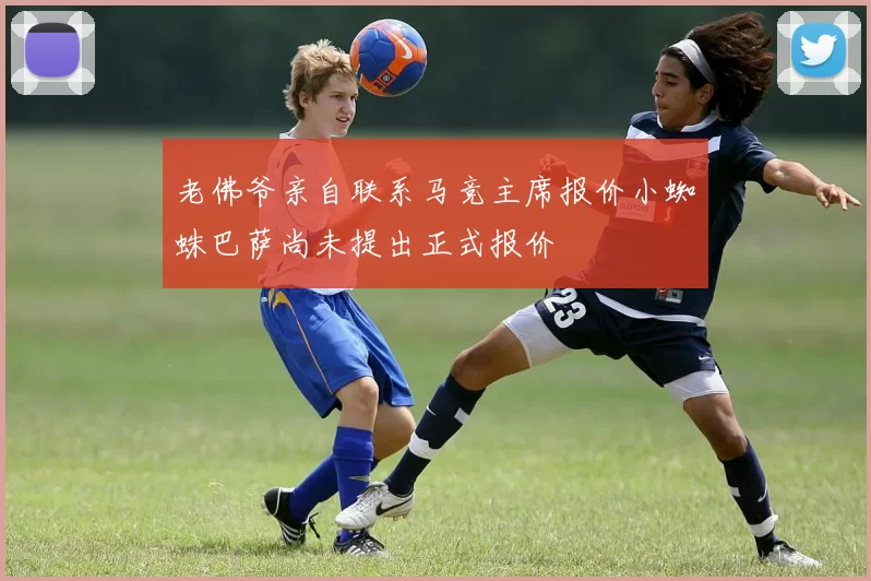 老佛爷亲自联系马竞主席报价小蜘蛛巴萨尚未提出正式报价