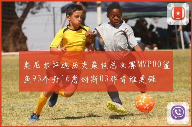 奥尼尔评选历史最佳总决赛MVP00鲨鱼93乔丹16詹姆斯03邓肯谁更强