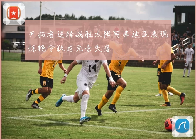 开拓者逆转战胜太阳阿弗迪亚表现惊艳令狄龙无奈失落
