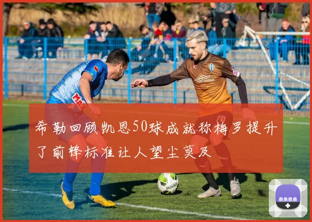 希勒回顾凯恩50球成就称梅罗提升了前锋标准让人望尘莫及