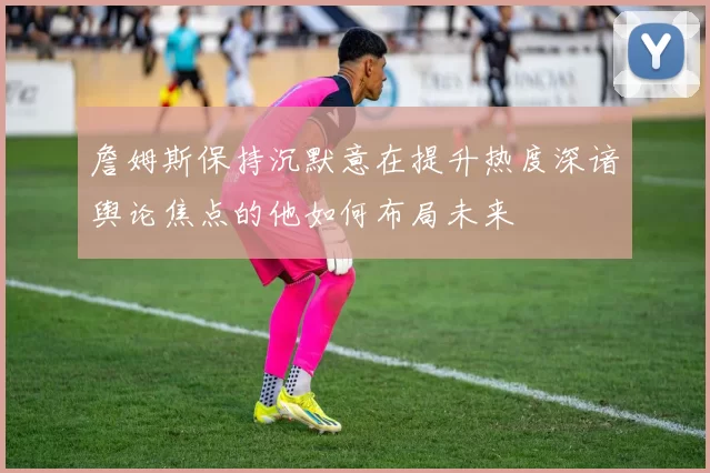 詹姆斯保持沉默意在提升热度深谙舆论焦点的他如何布局未来
