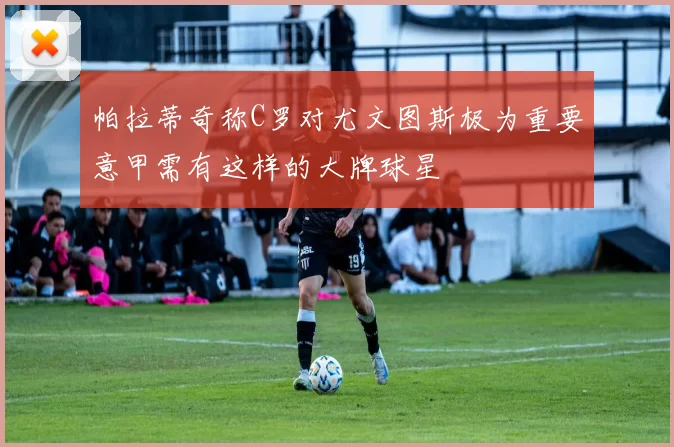 帕拉蒂奇称C罗对尤文图斯极为重要意甲需有这样的大牌球星