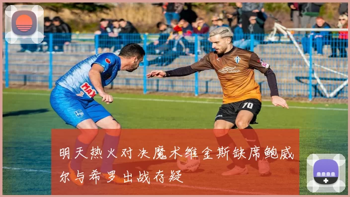 明天热火对决魔术维金斯缺席鲍威尔与希罗出战存疑