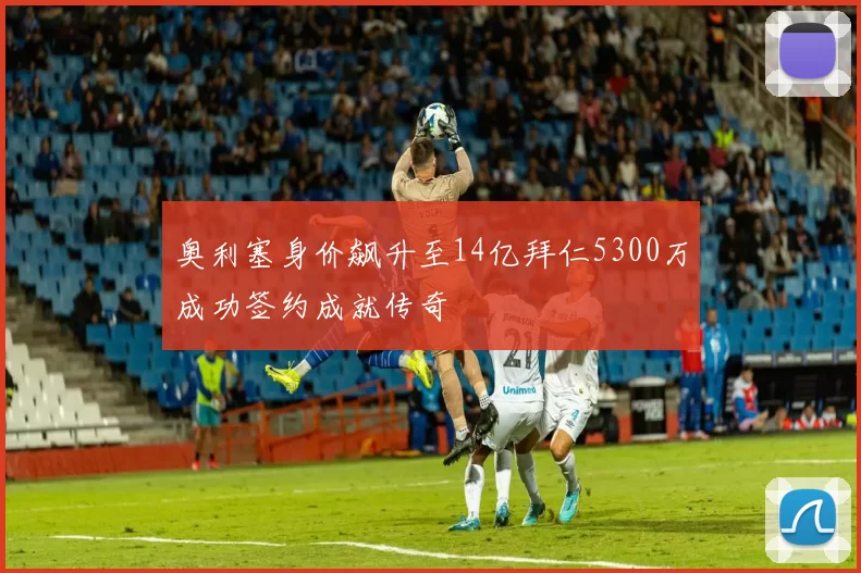 奥利塞身价飙升至14亿拜仁5300万成功签约成就传奇