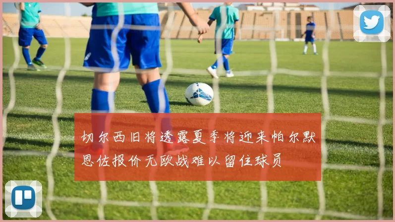 切尔西旧将透露夏季将迎来帕尔默恩佐报价无欧战难以留住球员