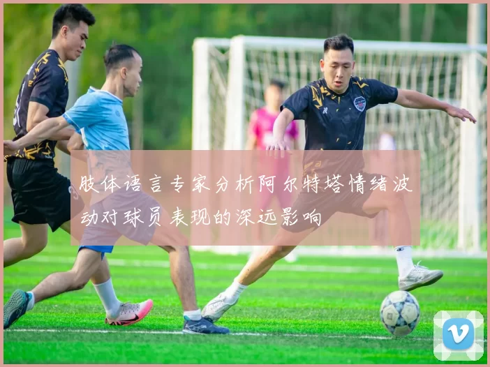 肢体语言专家分析阿尔特塔情绪波动对球员表现的深远影响