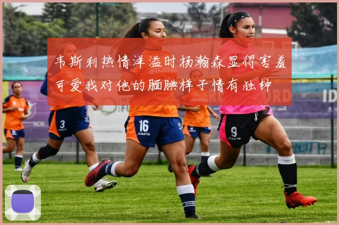 韦斯利热情洋溢时杨瀚森显得害羞可爱我对他的腼腆样子情有独钟